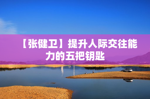 【张健卫】提升人际交往能力的五把钥匙