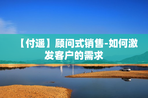 【付遥】顾问式销售-如何激发客户的需求
