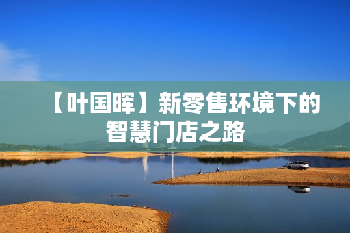 【叶国晖】新零售环境下的智慧门店之路