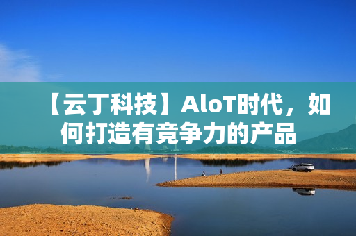 【云丁科技】AloT时代，如何打造有竞争力的产品