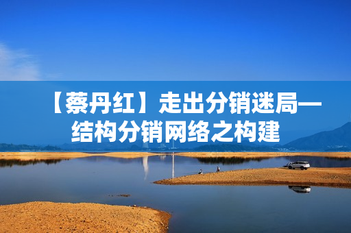 【蔡丹红】走出分销迷局—结构分销网络之构建