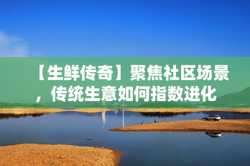 【生鲜传奇】聚焦社区场景，传统生意如何指数进化