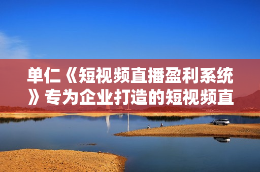 单仁《短视频直播盈利系统》专为企业打造的短视频直播盈利课