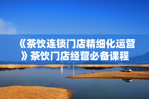 《茶饮连锁门店精细化运营》茶饮门店经营必备课程