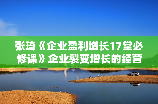 张琦《企业盈利增长17堂必修课》企业裂变增长的经营智慧
