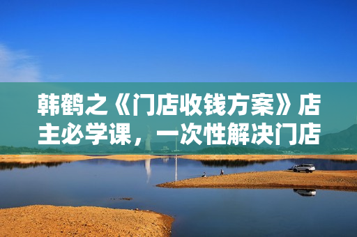 韩鹤之《门店收钱方案》店主必学课，一次性解决门店收钱的解决方案