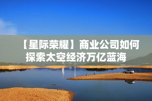 【星际荣耀】商业公司如何探索太空经济万亿蓝海