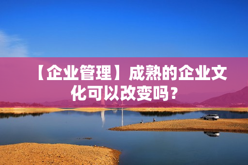 【企业管理】成熟的企业文化可以改变吗？