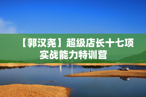 【郭汉尧】超级店长十七项实战能力特训营