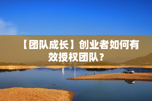 【团队成长】创业者如何有效授权团队？