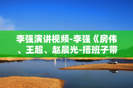 李强演讲视频-李强《房伟、王超、赵晨光-搭班子带队伍》