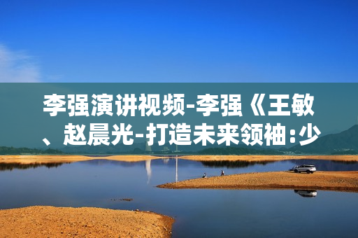李强演讲视频-李强《王敏、赵晨光-打造未来领袖:少帅班》