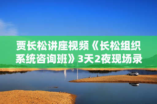 贾长松讲座视频《长松组织系统咨询班》3天2夜现场录音+课程资料