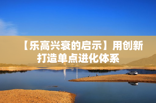 【乐高兴衰的启示】用创新打造单点进化体系