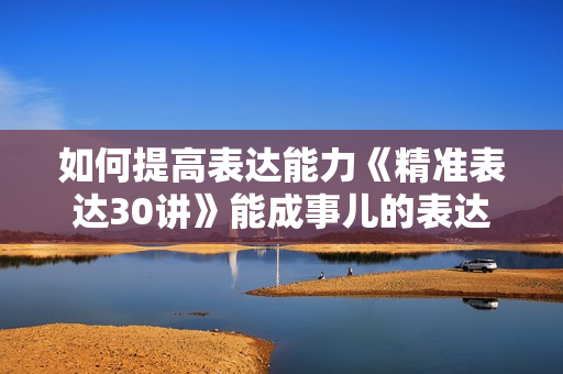 如何提高表达能力《精准表达30讲》能成事儿的表达课