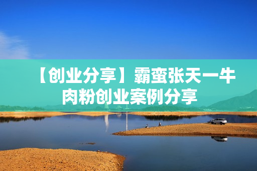 【创业分享】霸蛮张天一牛肉粉创业案例分享