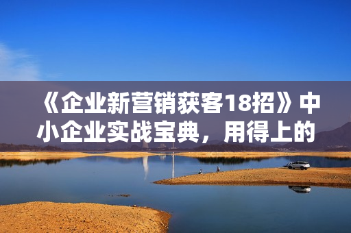《企业新营销获客18招》中小企业实战宝典，用得上的引流获客方法