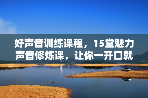 好声音训练课程，15堂魅力声音修炼课，让你一开口就打动人心