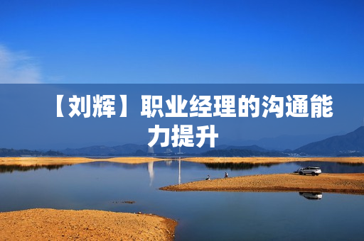 【刘辉】职业经理的沟通能力提升