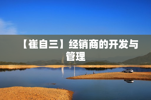 【崔自三】经销商的开发与管理