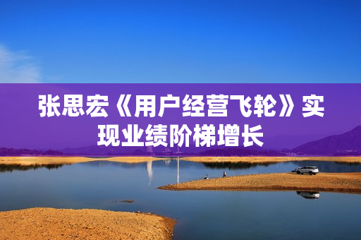 张思宏《用户经营飞轮》实现业绩阶梯增长