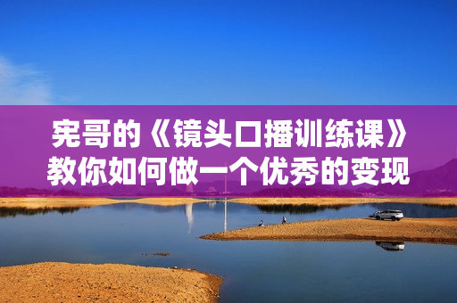 宪哥的《镜头口播训练课》教你如何做一个优秀的变现的口播人