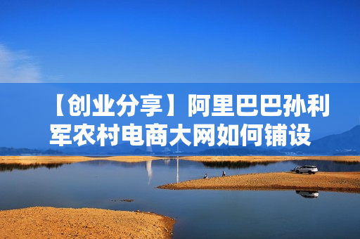 【创业分享】阿里巴巴孙利军农村电商大网如何铺设