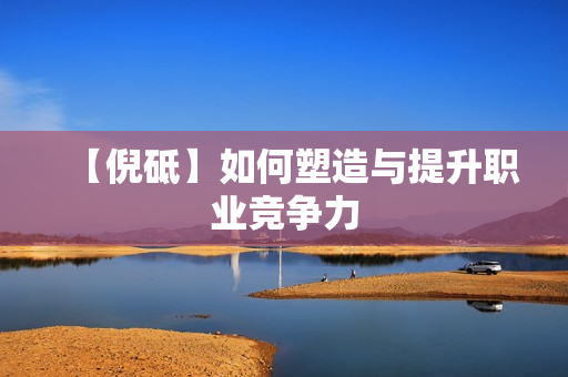 【倪砥】如何塑造与提升职业竞争力