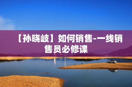 【孙晓岐】如何销售-一线销售员必修课