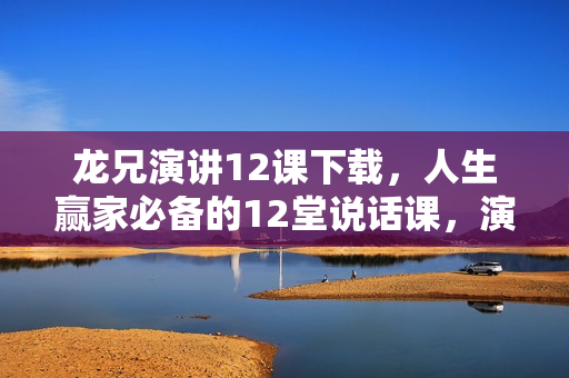 龙兄演讲12课下载，人生赢家必备的12堂说话课，演讲口才培训视频