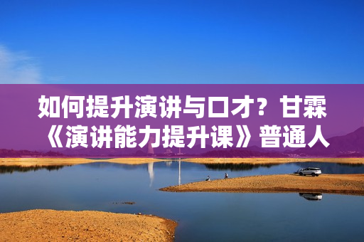 如何提升演讲与口才？甘霖《演讲能力提升课》普通人也能成为说话高手