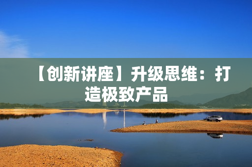【创新讲座】升级思维：打造极致产品