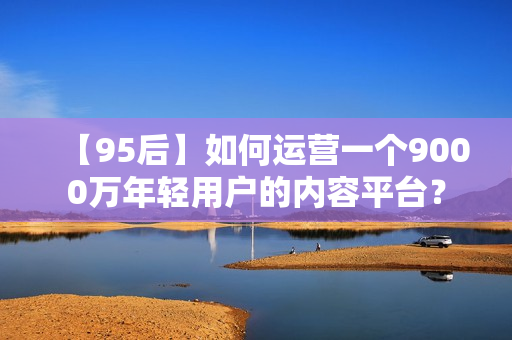 【95后】如何运营一个9000万年轻用户的内容平台？