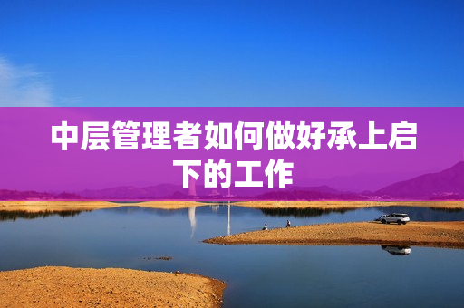 中层管理者如何做好承上启下的工作