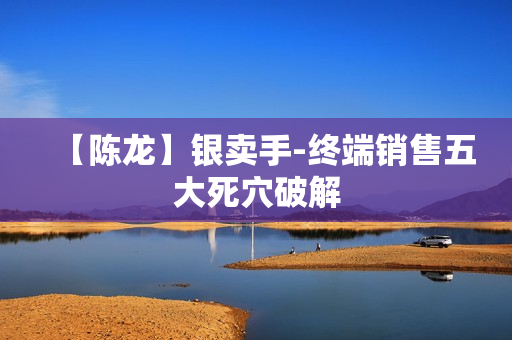 【陈龙】银卖手-终端销售五大死穴破解