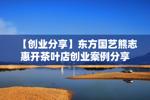 【创业分享】东方国艺熊志惠开茶叶店创业案例分享