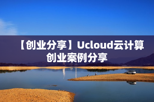 【创业分享】Ucloud云计算创业案例分享