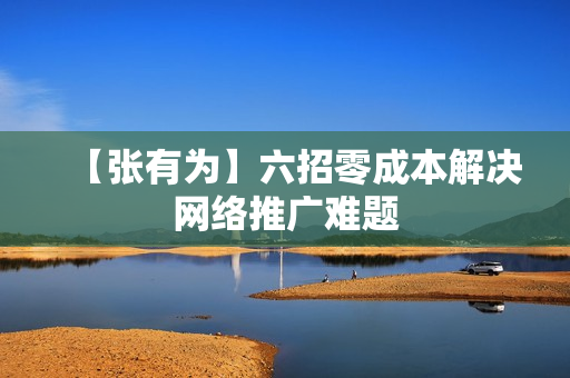 【张有为】六招零成本解决网络推广难题