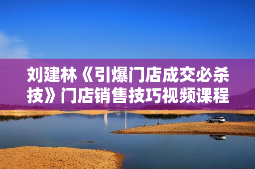 刘建林《引爆门店成交必杀技》门店销售技巧视频课程