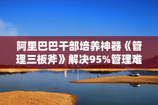 阿里巴巴干部培养神器《管理三板斧》解决95%管理难题