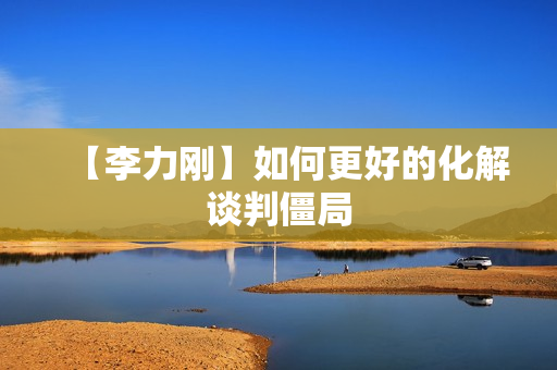 【李力刚】如何更好的化解谈判僵局