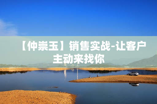 【仲崇玉】销售实战-让客户主动来找你