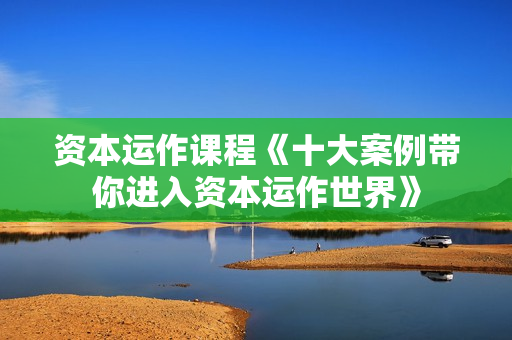 资本运作课程《十大案例带你进入资本运作世界》