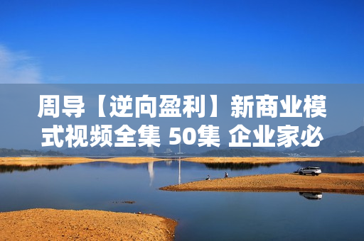 周导【逆向盈利】新商业模式视频全集 50集 企业家必修课