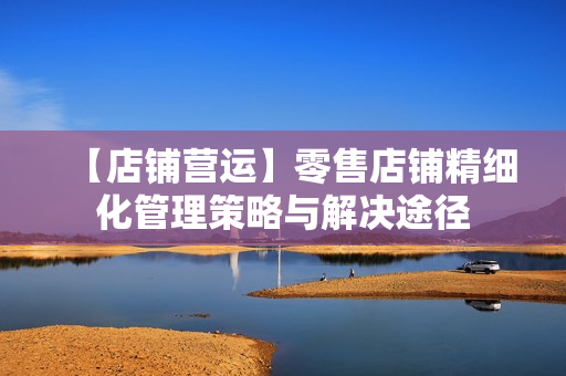 【店铺营运】零售店铺精细化管理策略与解决途径