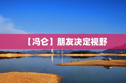 【冯仑】朋友决定视野