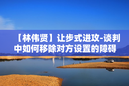 【林伟贤】让步式进攻-谈判中如何移除对方设置的障碍