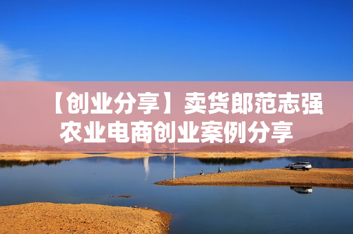 【创业分享】卖货郎范志强农业电商创业案例分享