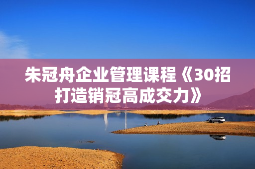 朱冠舟企业管理课程《30招打造销冠高成交力》