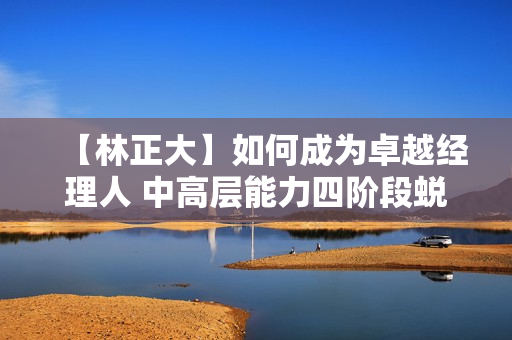 【林正大】如何成为卓越经理人 中高层能力四阶段蜕变